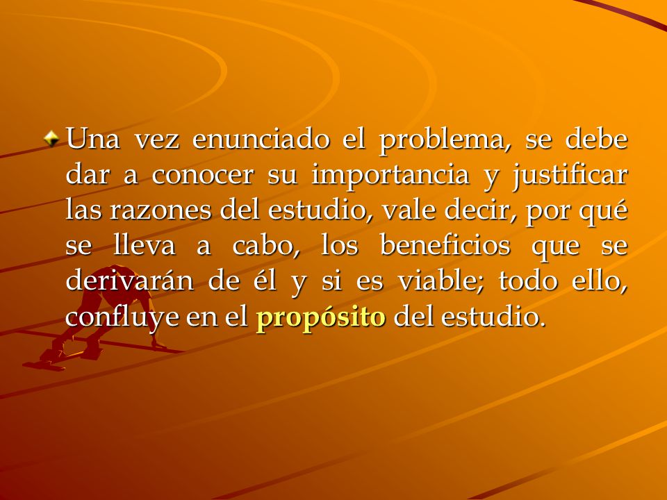 Una vez enunciado el problema, se debe dar a conocer su importancia y justificar las razones del estudio, vale decir, por qué se lleva a cabo, los beneficios que se derivarán de él y si es viable; todo ello, confluye en el propósito del estudio.
