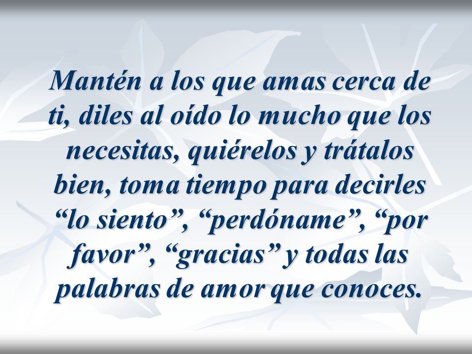 Mantén a los que amas cerca de ti, diles al oído lo mucho que los necesitas, quiérelos y trátalos bien, toma tiempo para decirles lo siento , perdóname , por favor , gracias y todas las palabras de amor que conoces.