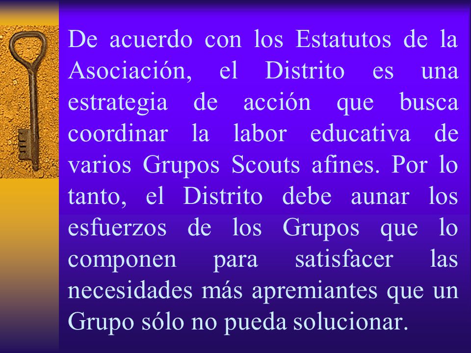 De acuerdo con los Estatutos de la Asociación, el Distrito es una estrategia de acción que busca coordinar la labor educativa de varios Grupos Scouts afines.