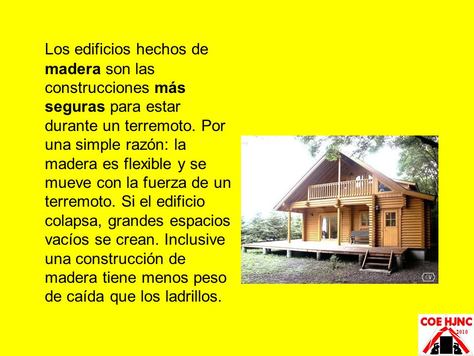 Los edificios hechos de madera son las construcciones más seguras para estar durante un terremoto. Por una simple razón: la madera es flexible y se mueve con la fuerza de un terremoto. Si el edificio colapsa, grandes espacios vacíos se crean. Inclusive una construcción de madera tiene menos peso de caída que los ladrillos.