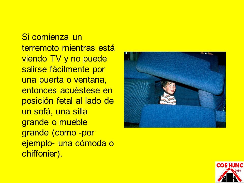 Si comienza un terremoto mientras está viendo TV y no puede salirse fácilmente por una puerta o ventana, entonces acuéstese en posición fetal al lado de un sofá, una silla grande o mueble grande (como -por ejemplo- una cómoda o chiffonier).