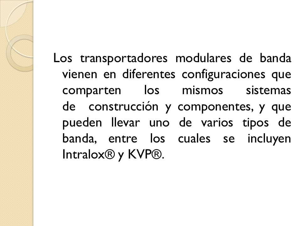 Los transportadores modulares de banda vienen en diferentes configuraciones que comparten los mismos sistemas de construcción y componentes, y que pueden llevar uno de varios tipos de banda, entre los cuales se incluyen Intralox® y KVP®.