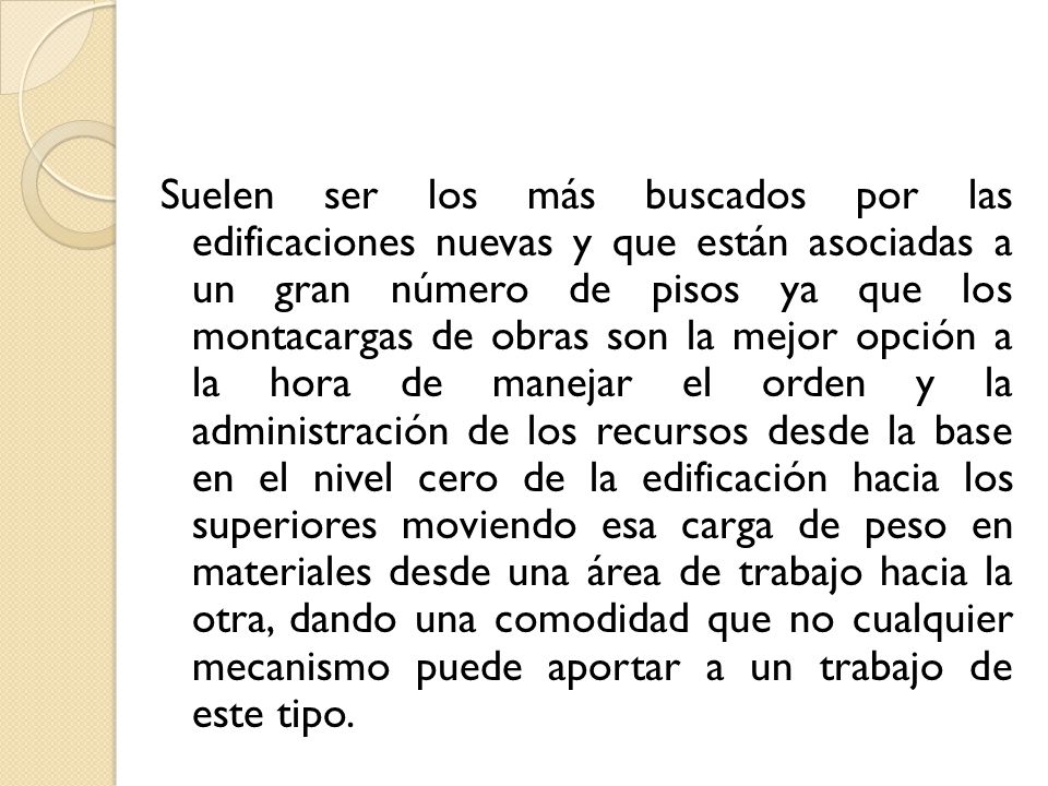 Suelen ser los más buscados por las edificaciones nuevas y que están asociadas a un gran número de pisos ya que los montacargas de obras son la mejor opción a la hora de manejar el orden y la administración de los recursos desde la base en el nivel cero de la edificación hacia los superiores moviendo esa carga de peso en materiales desde una área de trabajo hacia la otra, dando una comodidad que no cualquier mecanismo puede aportar a un trabajo de este tipo.