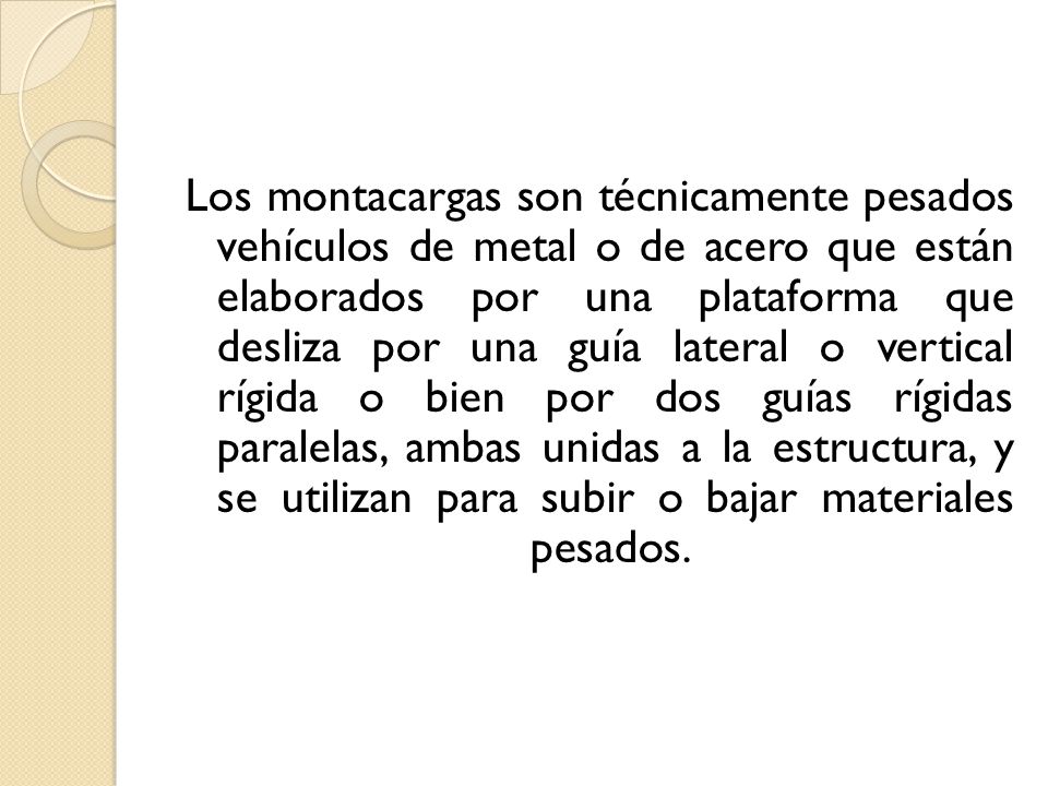 Los montacargas son técnicamente pesados vehículos de metal o de acero que están elaborados por una plataforma que desliza por una guía lateral o vertical rígida o bien por dos guías rígidas paralelas, ambas unidas a la estructura, y se utilizan para subir o bajar materiales pesados.