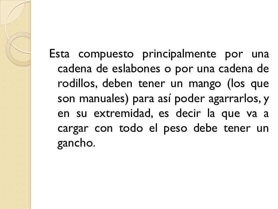 Esta compuesto principalmente por una cadena de eslabones o por una cadena de rodillos, deben tener un mango (los que son manuales) para así poder agarrarlos, y en su extremidad, es decir la que va a cargar con todo el peso debe tener un gancho.