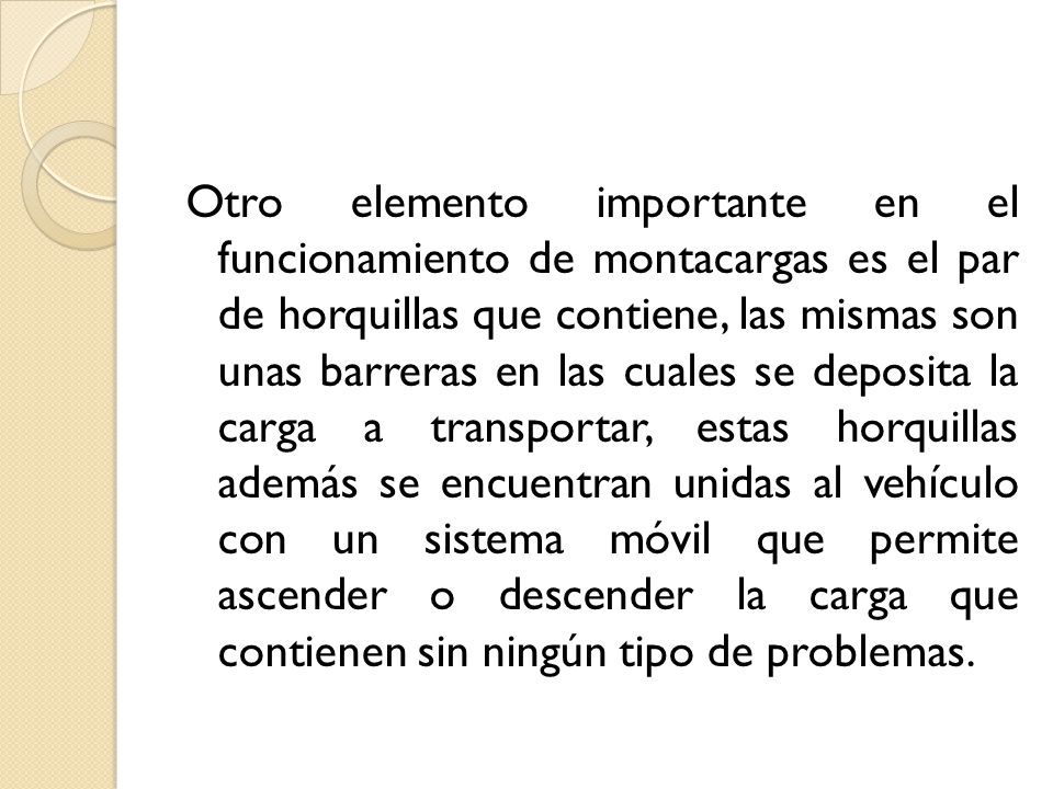 Otro elemento importante en el funcionamiento de montacargas es el par de horquillas que contiene, las mismas son unas barreras en las cuales se deposita la carga a transportar, estas horquillas además se encuentran unidas al vehículo con un sistema móvil que permite ascender o descender la carga que contienen sin ningún tipo de problemas.