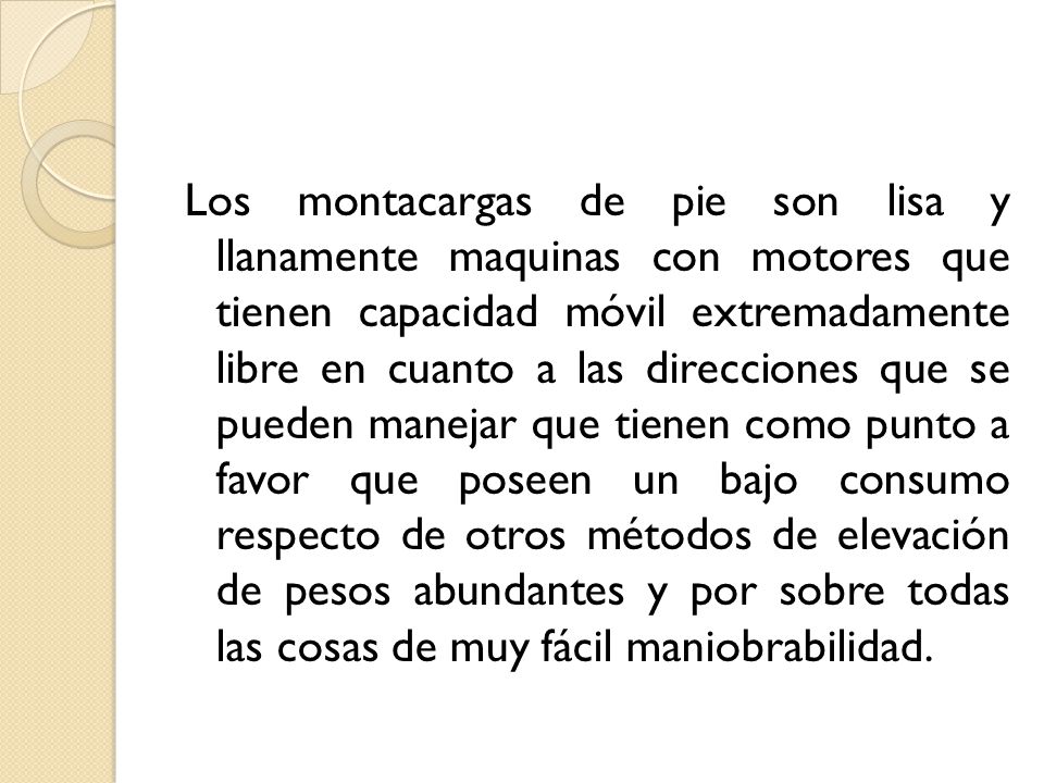 Los montacargas de pie son lisa y llanamente maquinas con motores que tienen capacidad móvil extremadamente libre en cuanto a las direcciones que se pueden manejar que tienen como punto a favor que poseen un bajo consumo respecto de otros métodos de elevación de pesos abundantes y por sobre todas las cosas de muy fácil maniobrabilidad.