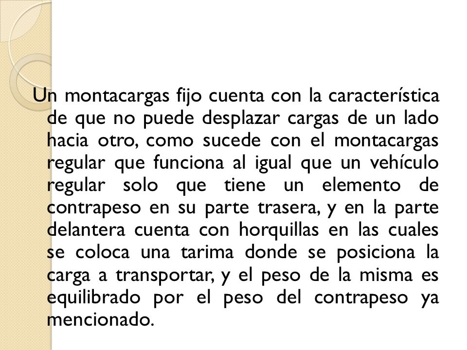 Un montacargas fijo cuenta con la característica de que no puede desplazar cargas de un lado hacia otro, como sucede con el montacargas regular que funciona al igual que un vehículo regular solo que tiene un elemento de contrapeso en su parte trasera, y en la parte delantera cuenta con horquillas en las cuales se coloca una tarima donde se posiciona la carga a transportar, y el peso de la misma es equilibrado por el peso del contrapeso ya mencionado.