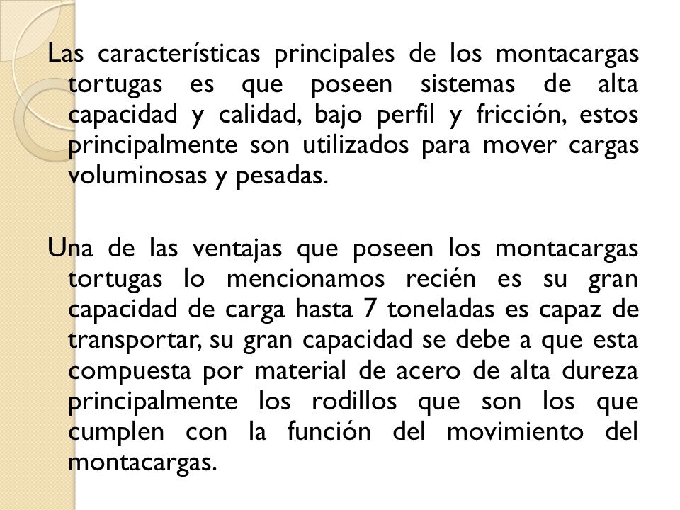 Las características principales de los montacargas tortugas es que poseen sistemas de alta capacidad y calidad, bajo perfil y fricción, estos principalmente son utilizados para mover cargas voluminosas y pesadas.