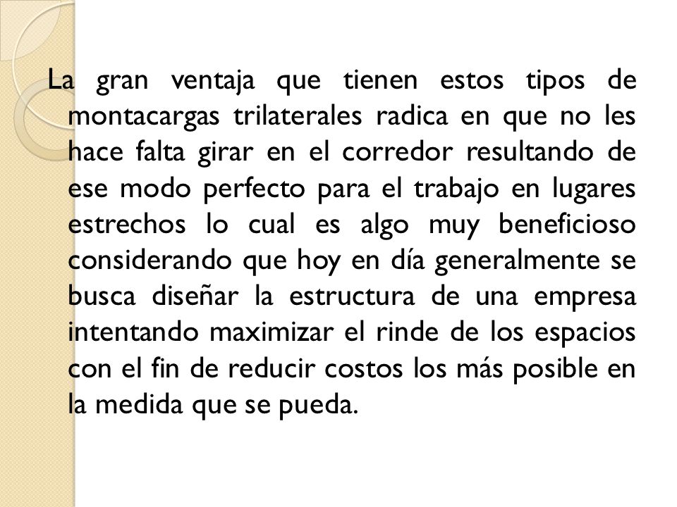 La gran ventaja que tienen estos tipos de montacargas trilaterales radica en que no les hace falta girar en el corredor resultando de ese modo perfecto para el trabajo en lugares estrechos lo cual es algo muy beneficioso considerando que hoy en día generalmente se busca diseñar la estructura de una empresa intentando maximizar el rinde de los espacios con el fin de reducir costos los más posible en la medida que se pueda.