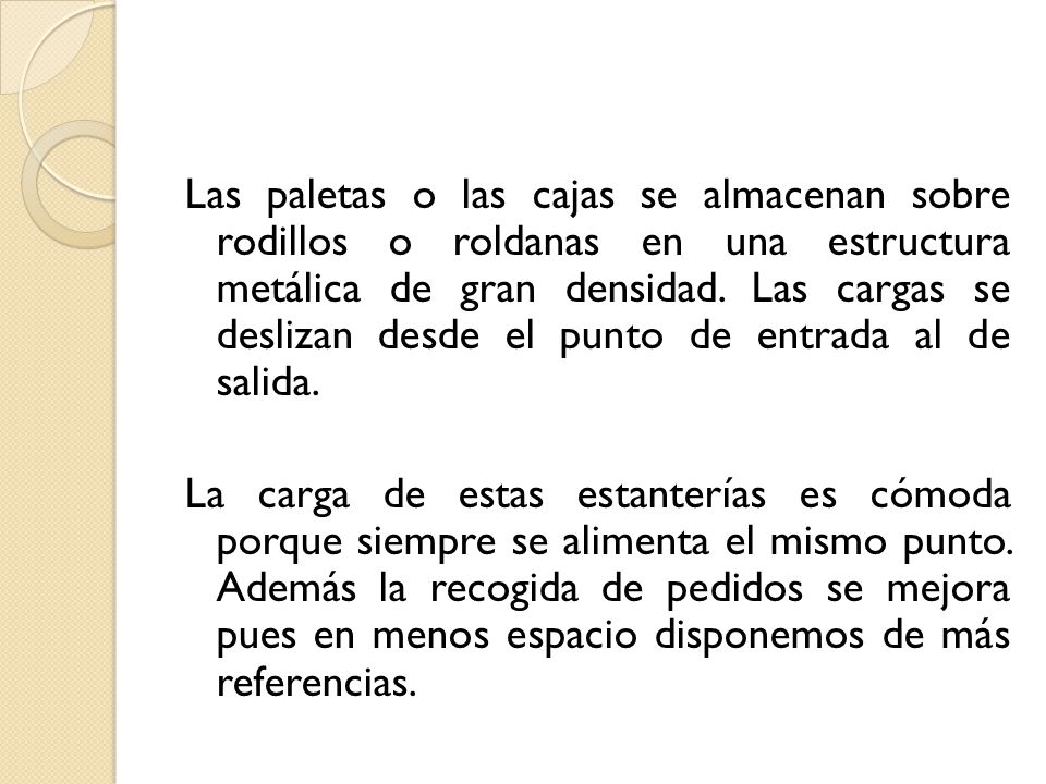 Las paletas o las cajas se almacenan sobre rodillos o roldanas en una estructura metálica de gran densidad. Las cargas se deslizan desde el punto de entrada al de salida.
