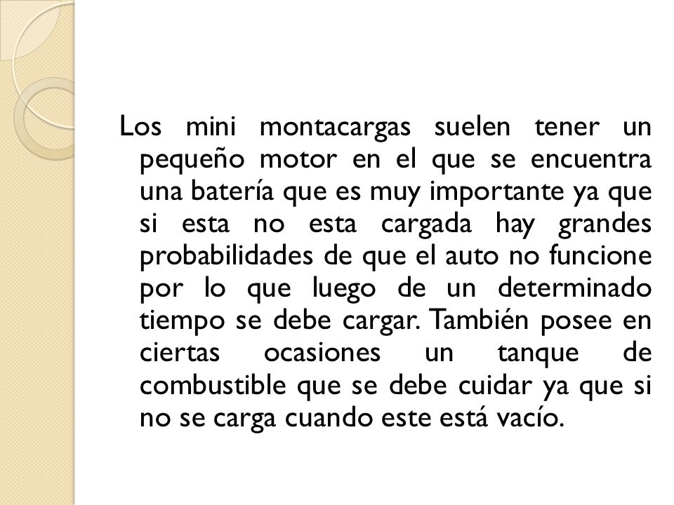 Los mini montacargas suelen tener un pequeño motor en el que se encuentra una batería que es muy importante ya que si esta no esta cargada hay grandes probabilidades de que el auto no funcione por lo que luego de un determinado tiempo se debe cargar.