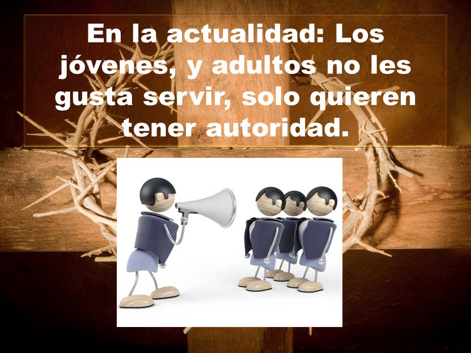 En la actualidad: Los jóvenes, y adultos no les gusta servir, solo quieren tener autoridad.