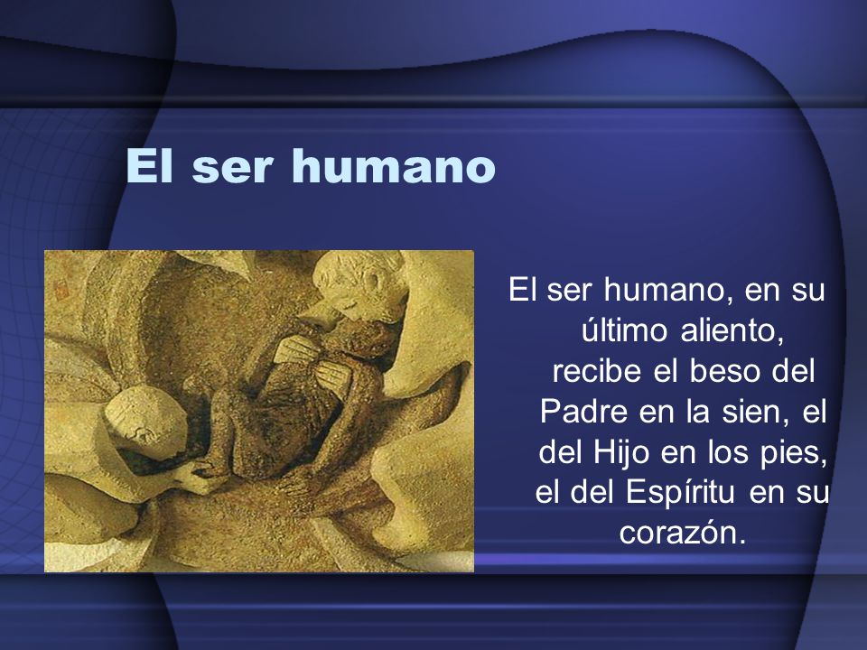 El ser humano El ser humano, en su último aliento, recibe el beso del Padre en la sien, el del Hijo en los pies, el del Espíritu en su corazón.