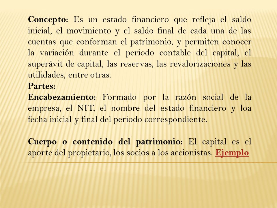 Concepto: Es un estado financiero que refleja el saldo inicial, el movimiento y el saldo final de cada una de las cuentas que conforman el patrimonio, y permiten conocer la variación durante el periodo contable del capital, el superávit de capital, las reservas, las revalorizaciones y las utilidades, entre otras.