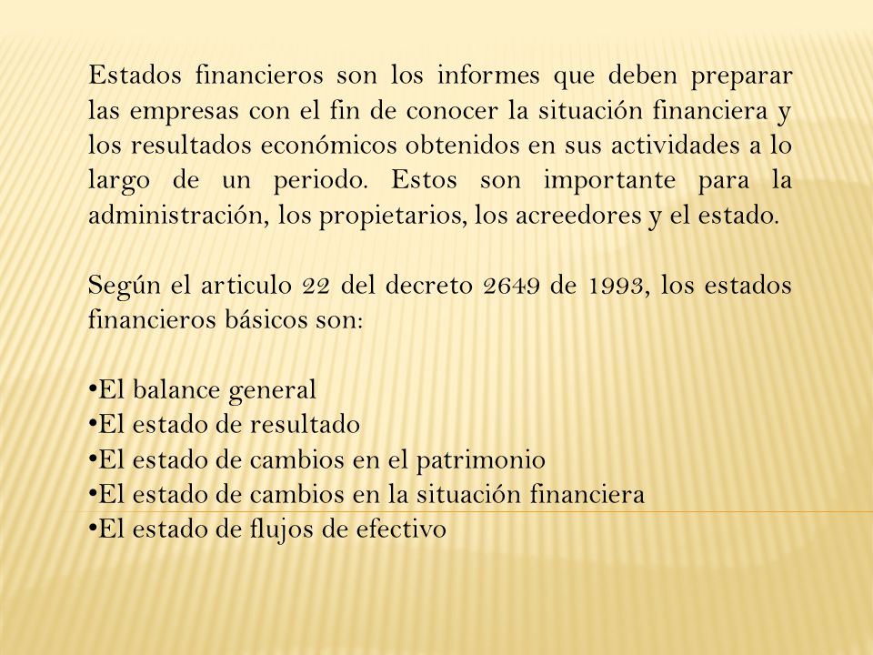 Estados financieros son los informes que deben preparar las empresas con el fin de conocer la situación financiera y los resultados económicos obtenidos en sus actividades a lo largo de un periodo. Estos son importante para la administración, los propietarios, los acreedores y el estado.
