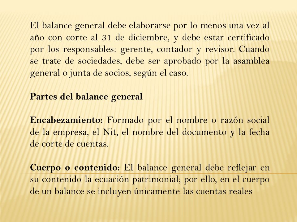 El balance general debe elaborarse por lo menos una vez al año con corte al 31 de diciembre, y debe estar certificado por los responsables: gerente, contador y revisor. Cuando se trate de sociedades, debe ser aprobado por la asamblea general o junta de socios, según el caso.