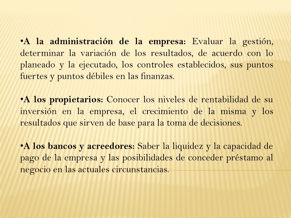 A la administración de la empresa: Evaluar la gestión, determinar la variación de los resultados, de acuerdo con lo planeado y la ejecutado, los controles establecidos, sus puntos fuertes y puntos débiles en las finanzas.