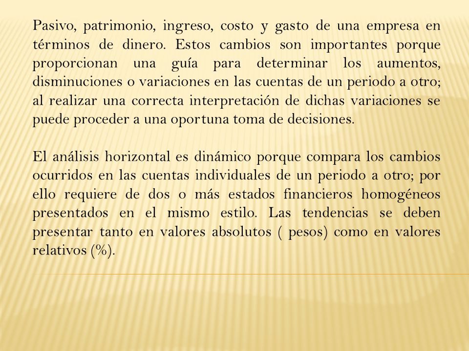 Pasivo, patrimonio, ingreso, costo y gasto de una empresa en términos de dinero. Estos cambios son importantes porque proporcionan una guía para determinar los aumentos, disminuciones o variaciones en las cuentas de un periodo a otro; al realizar una correcta interpretación de dichas variaciones se puede proceder a una oportuna toma de decisiones.