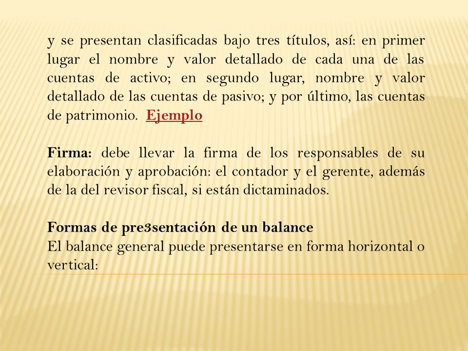 y se presentan clasificadas bajo tres títulos, así: en primer lugar el nombre y valor detallado de cada una de las cuentas de activo; en segundo lugar, nombre y valor detallado de las cuentas de pasivo; y por último, las cuentas de patrimonio. Ejemplo