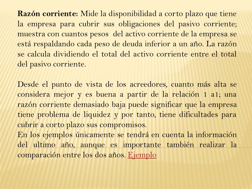 Razón corriente: Mide la disponibilidad a corto plazo que tiene la empresa para cubrir sus obligaciones del pasivo corriente; muestra con cuantos pesos del activo corriente de la empresa se está respaldando cada peso de deuda inferior a un año. La razón se calcula dividiendo el total del activo corriente entre el total del pasivo corriente.
