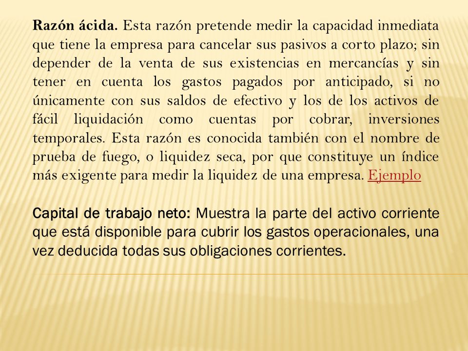 Razón ácida. Esta razón pretende medir la capacidad inmediata que tiene la empresa para cancelar sus pasivos a corto plazo; sin depender de la venta de sus existencias en mercancías y sin tener en cuenta los gastos pagados por anticipado, si no únicamente con sus saldos de efectivo y los de los activos de fácil liquidación como cuentas por cobrar, inversiones temporales. Esta razón es conocida también con el nombre de prueba de fuego, o liquidez seca, por que constituye un índice más exigente para medir la liquidez de una empresa. Ejemplo