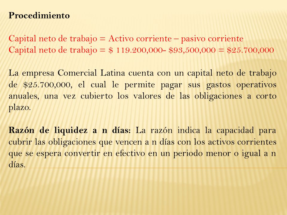 Procedimiento Capital neto de trabajo = Activo corriente – pasivo corriente. Capital neto de trabajo = $ ,000- $93,500,000 = $25.700,000.