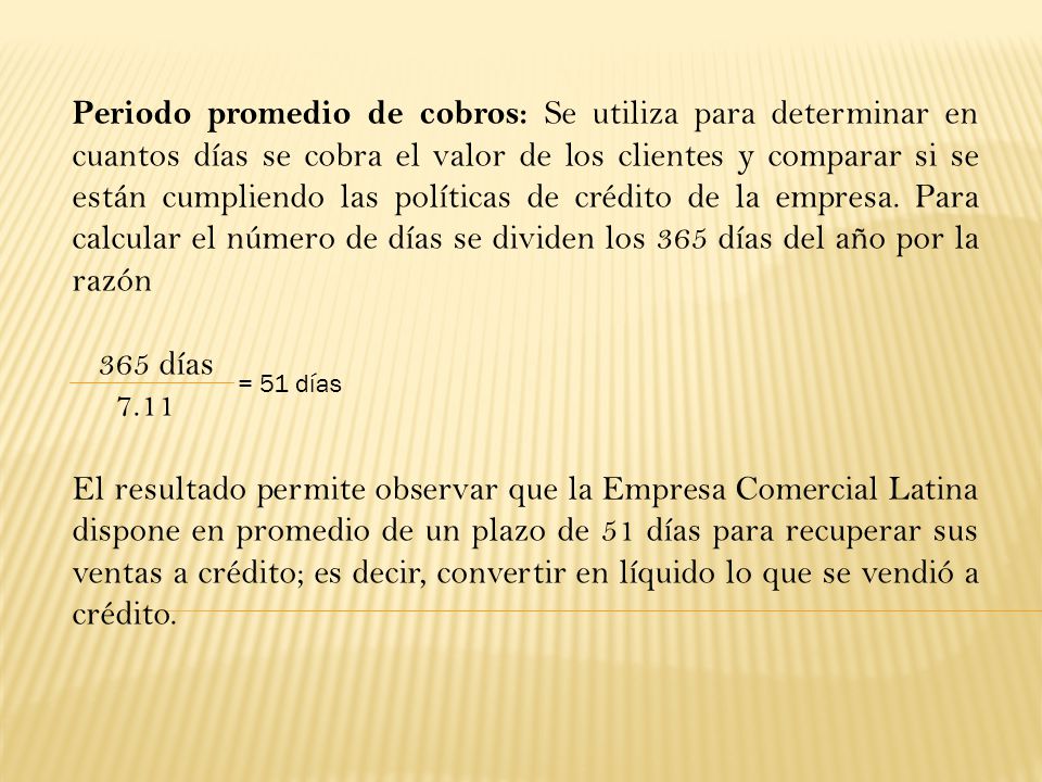 Periodo promedio de cobros: Se utiliza para determinar en cuantos días se cobra el valor de los clientes y comparar si se están cumpliendo las políticas de crédito de la empresa. Para calcular el número de días se dividen los 365 días del año por la razón