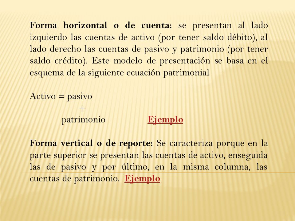 Forma horizontal o de cuenta: se presentan al lado izquierdo las cuentas de activo (por tener saldo débito), al lado derecho las cuentas de pasivo y patrimonio (por tener saldo crédito). Este modelo de presentación se basa en el esquema de la siguiente ecuación patrimonial