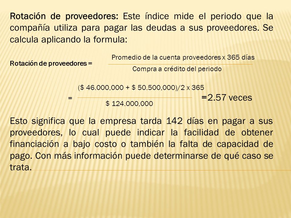Rotación de proveedores: Este índice mide el periodo que la compañía utiliza para pagar las deudas a sus proveedores. Se calcula aplicando la formula: