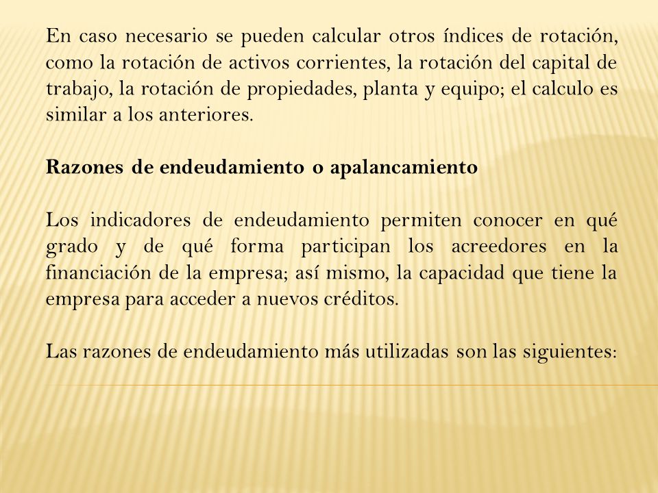 En caso necesario se pueden calcular otros índices de rotación, como la rotación de activos corrientes, la rotación del capital de trabajo, la rotación de propiedades, planta y equipo; el calculo es similar a los anteriores.