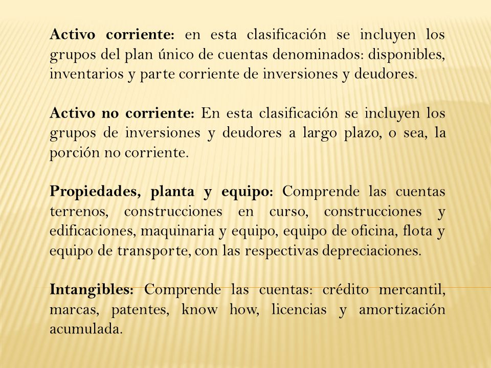 Activo corriente: en esta clasificación se incluyen los grupos del plan único de cuentas denominados: disponibles, inventarios y parte corriente de inversiones y deudores.