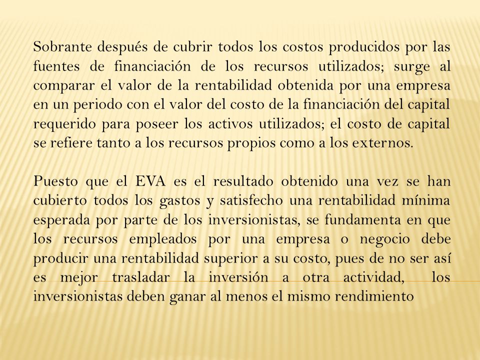 Sobrante después de cubrir todos los costos producidos por las fuentes de financiación de los recursos utilizados; surge al comparar el valor de la rentabilidad obtenida por una empresa en un periodo con el valor del costo de la financiación del capital requerido para poseer los activos utilizados; el costo de capital se refiere tanto a los recursos propios como a los externos.