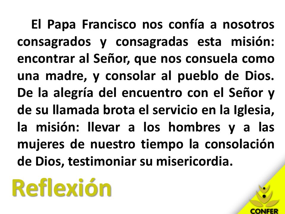 El Papa Francisco nos confía a nosotros consagrados y consagradas esta misión: encontrar al Señor, que nos consuela como una madre, y consolar al pueblo de Dios. De la alegría del encuentro con el Señor y de su llamada brota el servicio en la Iglesia, la misión: llevar a los hombres y a las mujeres de nuestro tiempo la consolación de Dios, testimoniar su misericordia.