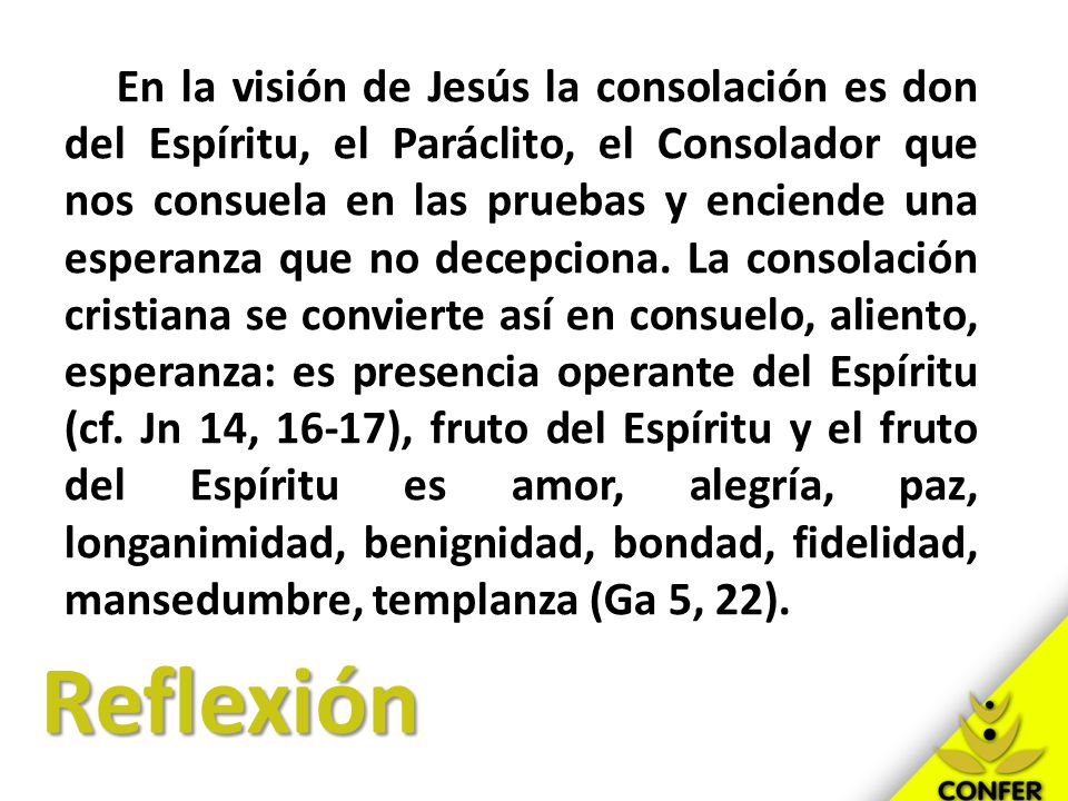 En la visión de Jesús la consolación es don del Espíritu, el Paráclito, el Consolador que nos consuela en las pruebas y enciende una esperanza que no decepciona. La consolación cristiana se convierte así en consuelo, aliento, esperanza: es presencia operante del Espíritu (cf. Jn 14, 16-17), fruto del Espíritu y el fruto del Espíritu es amor, alegría, paz, longanimidad, benignidad, bondad, fidelidad, mansedumbre, templanza (Ga 5, 22).