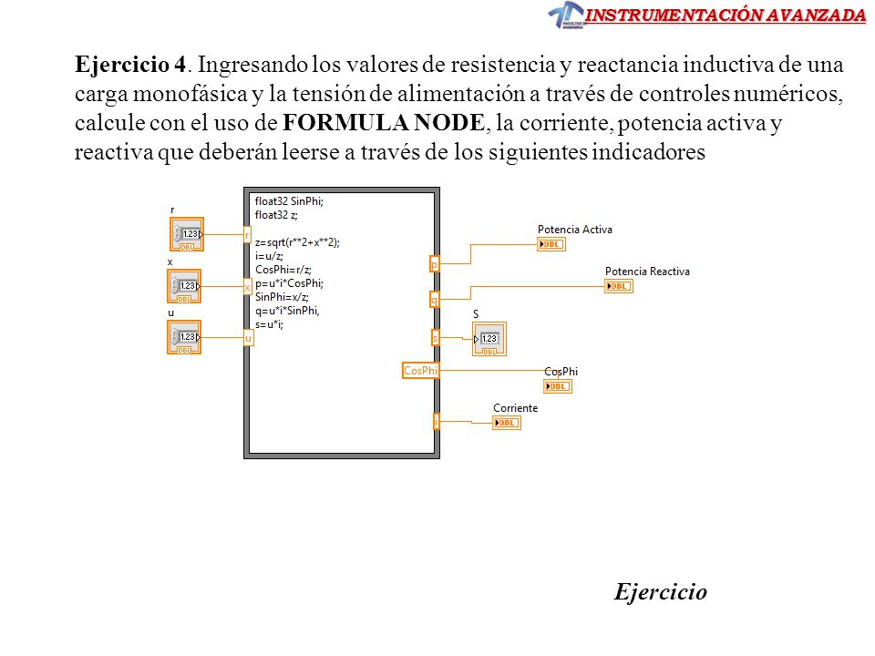 Ejercicio 4. Ingresando los valores de resistencia y reactancia inductiva de una carga monofásica y la tensión de alimentación a través de controles numéricos, calcule con el uso de FORMULA NODE, la corriente, potencia activa y reactiva que deberán leerse a través de los siguientes indicadores