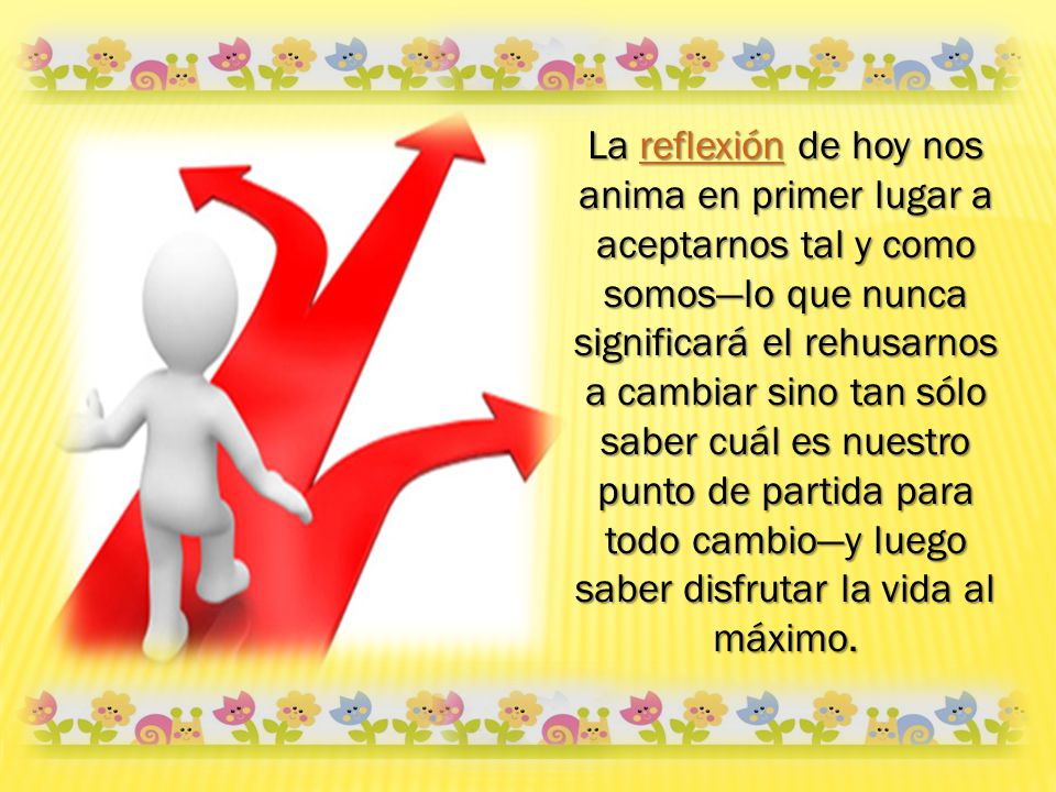 La reflexión de hoy nos anima en primer lugar a aceptarnos tal y como somos—lo que nunca significará el rehusarnos a cambiar sino tan sólo saber cuál es nuestro punto de partida para todo cambio—y luego saber disfrutar la vida al máximo.