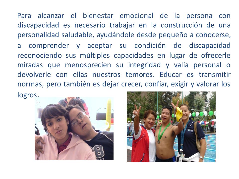 Para alcanzar el bienestar emocional de la persona con discapacidad es necesario trabajar en la construcción de una personalidad saludable, ayudándole desde pequeño a conocerse, a comprender y aceptar su condición de discapacidad reconociendo sus múltiples capacidades en lugar de ofrecerle miradas que menosprecien su integridad y valía personal o devolverle con ellas nuestros temores.