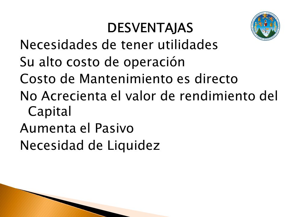 DESVENTAJAS Necesidades de tener utilidades Su alto costo de operación Costo de Mantenimiento es directo No Acrecienta el valor de rendimiento del Capital Aumenta el Pasivo Necesidad de Liquidez