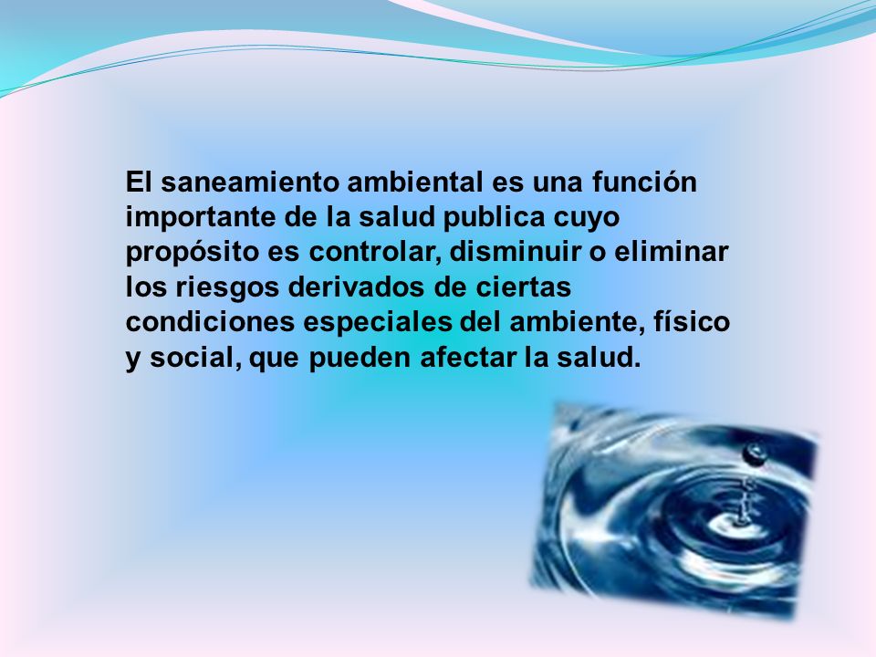 El saneamiento ambiental es una función importante de la salud publica cuyo propósito es controlar, disminuir o eliminar los riesgos derivados de ciertas condiciones especiales del ambiente, físico y social, que pueden afectar la salud.