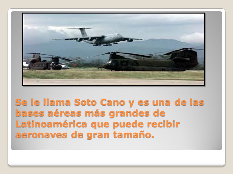 Se le llama Soto Cano y es una de las bases aéreas más grandes de Latinoamérica que puede recibir aeronaves de gran tamaño.