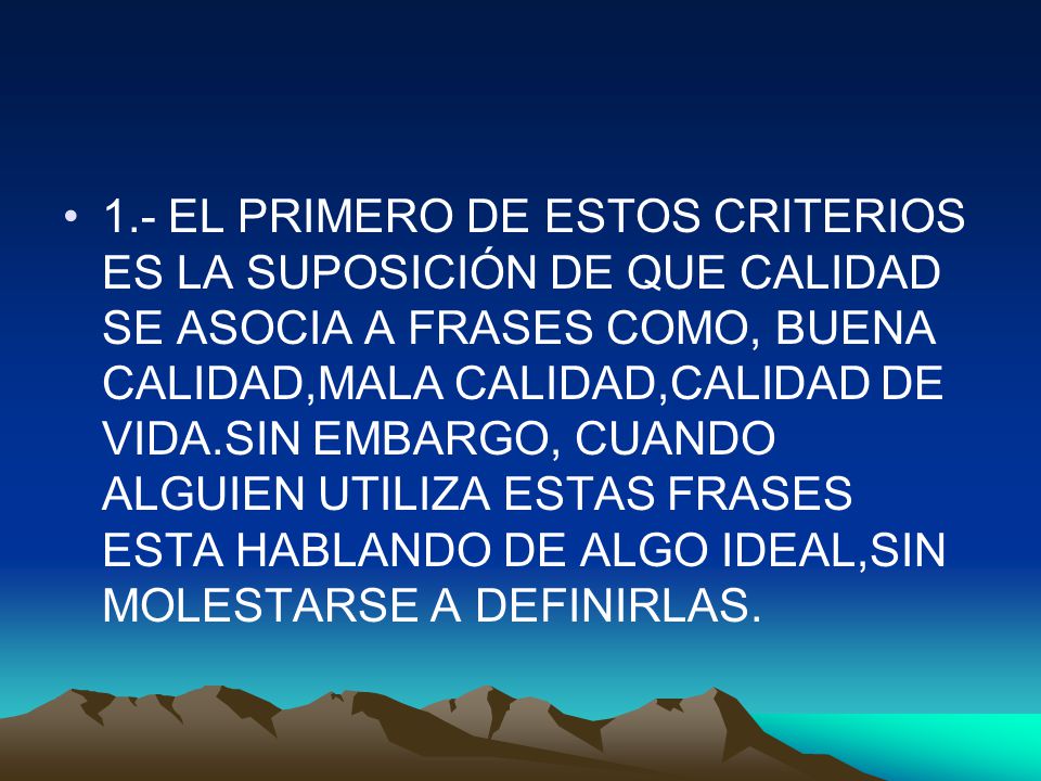 1.- EL PRIMERO DE ESTOS CRITERIOS ES LA SUPOSICIÓN DE QUE CALIDAD SE ASOCIA A FRASES COMO, BUENA CALIDAD,MALA CALIDAD,CALIDAD DE VIDA.SIN EMBARGO, CUANDO ALGUIEN UTILIZA ESTAS FRASES ESTA HABLANDO DE ALGO IDEAL,SIN MOLESTARSE A DEFINIRLAS.