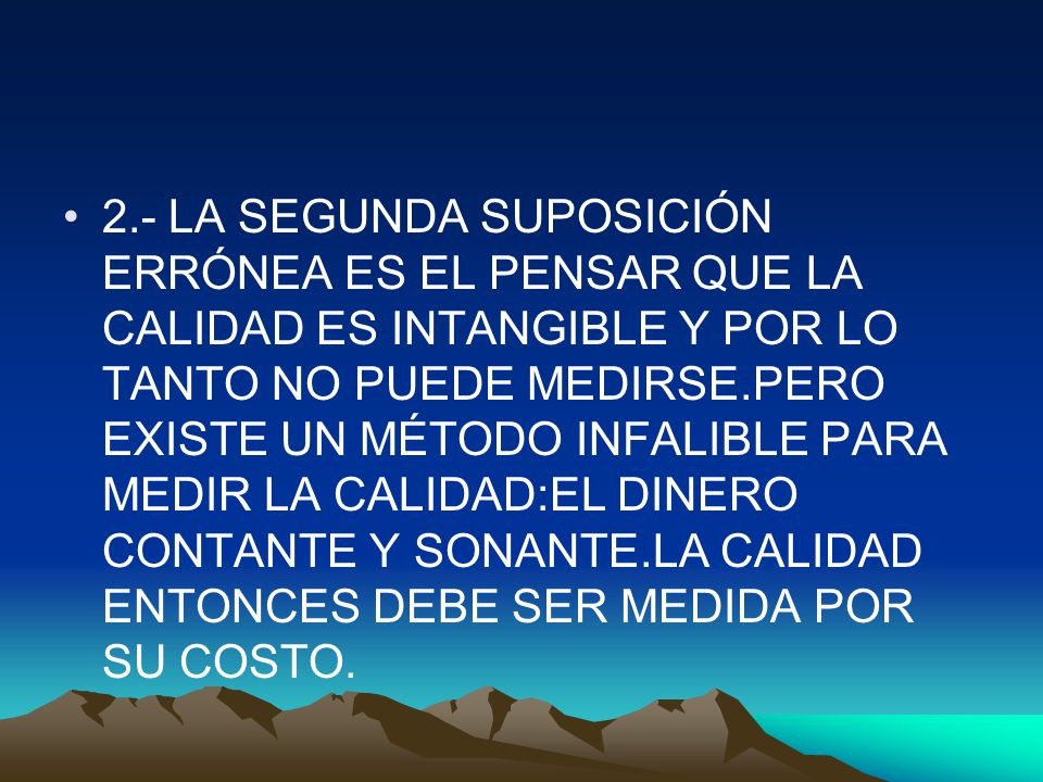 2.- LA SEGUNDA SUPOSICIÓN ERRÓNEA ES EL PENSAR QUE LA CALIDAD ES INTANGIBLE Y POR LO TANTO NO PUEDE MEDIRSE.PERO EXISTE UN MÉTODO INFALIBLE PARA MEDIR LA CALIDAD:EL DINERO CONTANTE Y SONANTE.LA CALIDAD ENTONCES DEBE SER MEDIDA POR SU COSTO.