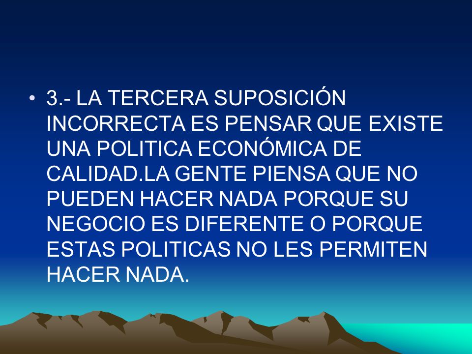 3.- LA TERCERA SUPOSICIÓN INCORRECTA ES PENSAR QUE EXISTE UNA POLITICA ECONÓMICA DE CALIDAD.LA GENTE PIENSA QUE NO PUEDEN HACER NADA PORQUE SU NEGOCIO ES DIFERENTE O PORQUE ESTAS POLITICAS NO LES PERMITEN HACER NADA.