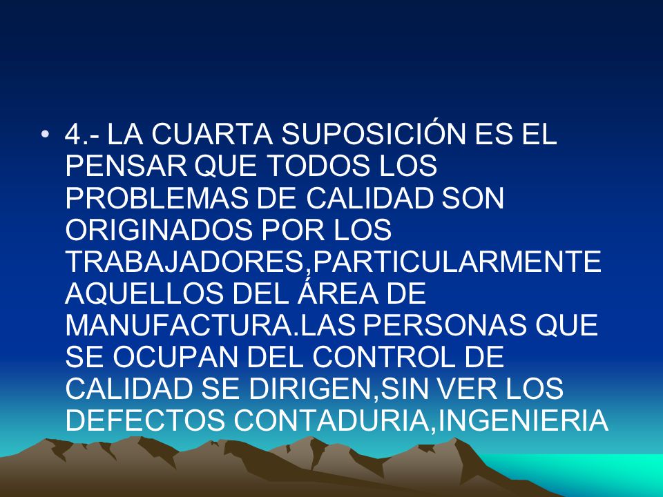 4.- LA CUARTA SUPOSICIÓN ES EL PENSAR QUE TODOS LOS PROBLEMAS DE CALIDAD SON ORIGINADOS POR LOS TRABAJADORES,PARTICULARMENTE AQUELLOS DEL ÁREA DE MANUFACTURA.LAS PERSONAS QUE SE OCUPAN DEL CONTROL DE CALIDAD SE DIRIGEN,SIN VER LOS DEFECTOS CONTADURIA,INGENIERIA