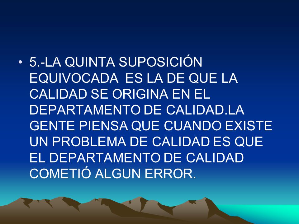 5.-LA QUINTA SUPOSICIÓN EQUIVOCADA ES LA DE QUE LA CALIDAD SE ORIGINA EN EL DEPARTAMENTO DE CALIDAD.LA GENTE PIENSA QUE CUANDO EXISTE UN PROBLEMA DE CALIDAD ES QUE EL DEPARTAMENTO DE CALIDAD COMETIÓ ALGUN ERROR.