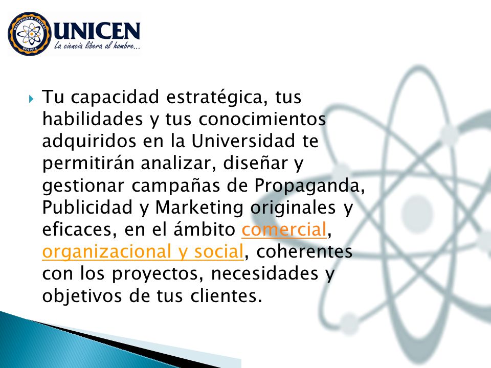 Tu capacidad estratégica, tus habilidades y tus conocimientos adquiridos en la Universidad te permitirán analizar, diseñar y gestionar campañas de Propaganda, Publicidad y Marketing originales y eficaces, en el ámbito comercial, organizacional y social, coherentes con los proyectos, necesidades y objetivos de tus clientes.