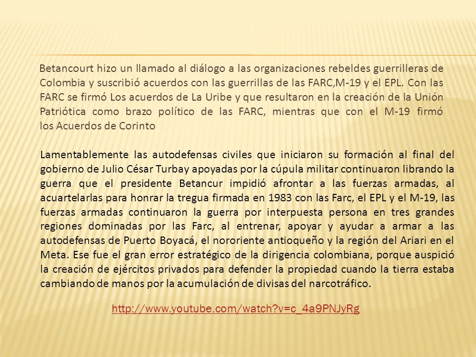 Betancourt hizo un llamado al diálogo a las organizaciones rebeldes guerrilleras de Colombia y suscribió acuerdos con las guerrillas de las FARC,M-19 y el EPL. Con las FARC se firmó Los acuerdos de La Uribe y que resultaron en la creación de la Unión Patriótica como brazo político de las FARC, mientras que con el M-19 firmó los Acuerdos de Corinto