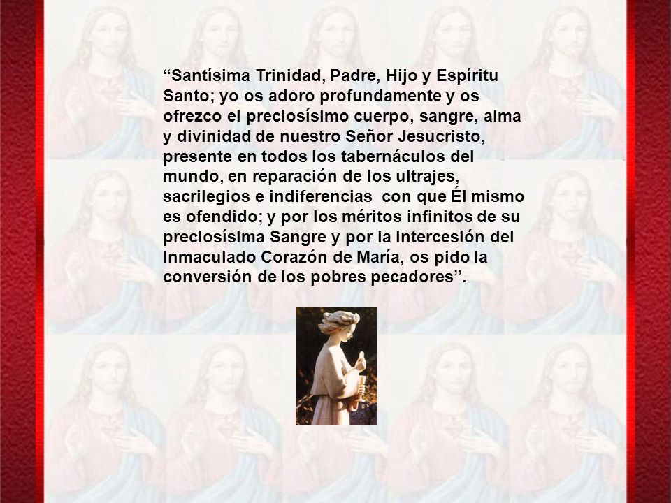 Santísima Trinidad, Padre, Hijo y Espíritu Santo; yo os adoro profundamente y os ofrezco el preciosísimo cuerpo, sangre, alma y divinidad de nuestro Señor Jesucristo, presente en todos los tabernáculos del mundo, en reparación de los ultrajes, sacrilegios e indiferencias con que Él mismo es ofendido; y por los méritos infinitos de su preciosísima Sangre y por la intercesión del Inmaculado Corazón de María, os pido la conversión de los pobres pecadores .