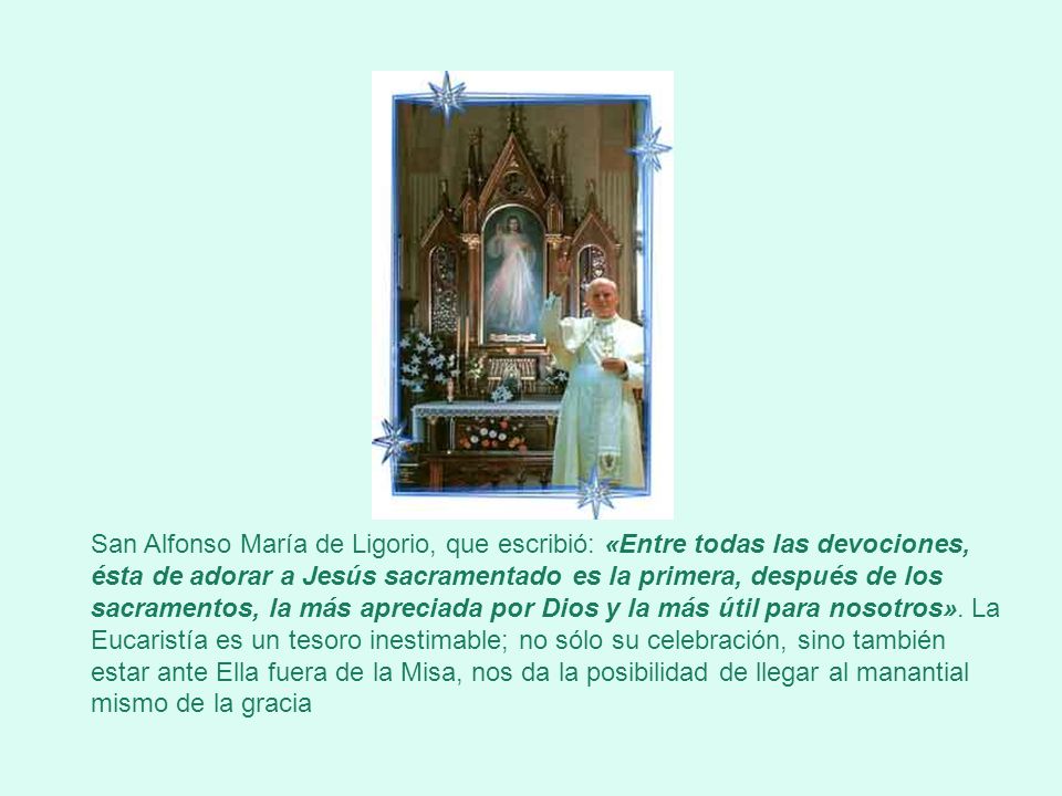 San Alfonso María de Ligorio, que escribió: «Entre todas las devociones, ésta de adorar a Jesús sacramentado es la primera, después de los sacramentos, la más apreciada por Dios y la más útil para nosotros».
